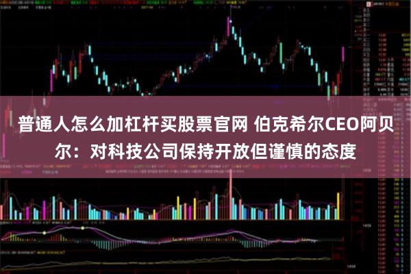 普通人怎么加杠杆买股票官网 伯克希尔CEO阿贝尔：对科技公司保持开放但谨慎的态度