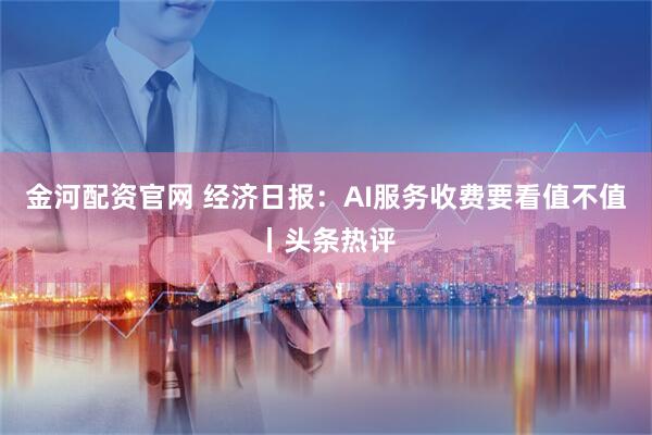 金河配资官网 经济日报：AI服务收费要看值不值丨头条热评
