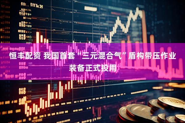 恒丰配资 我国首套“三元混合气”盾构带压作业装备正式投用