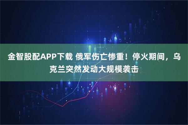 金智股配APP下载 俄军伤亡惨重！停火期间，乌克兰突然发动大规模袭击