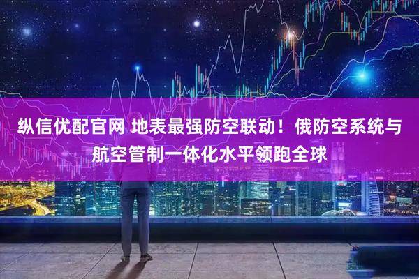 纵信优配官网 地表最强防空联动！俄防空系统与航空管制一体化水平领跑全球
