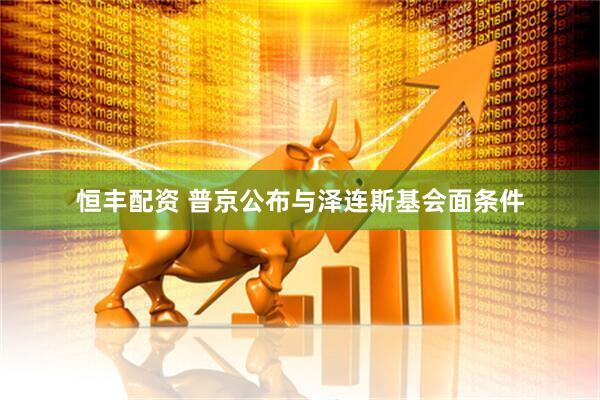 恒丰配资 普京公布与泽连斯基会面条件