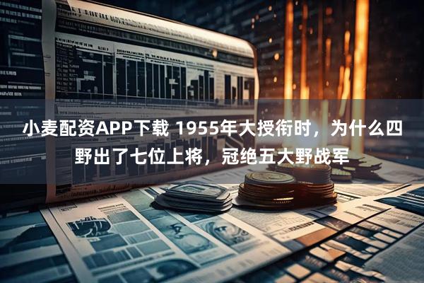 小麦配资APP下载 1955年大授衔时，为什么四野出了七位上将，冠绝五大野战军