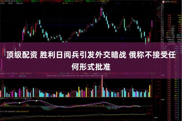 顶级配资 胜利日阅兵引发外交暗战 俄称不接受任何形式批准