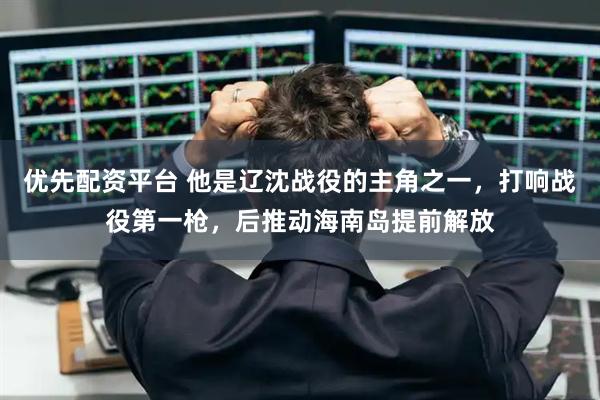 优先配资平台 他是辽沈战役的主角之一，打响战役第一枪，后推动海南岛提前解放