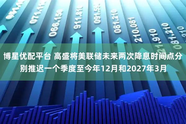 博星优配平台 高盛将美联储未来两次降息时间点分别推迟一个季度至今年12月和2027年3月