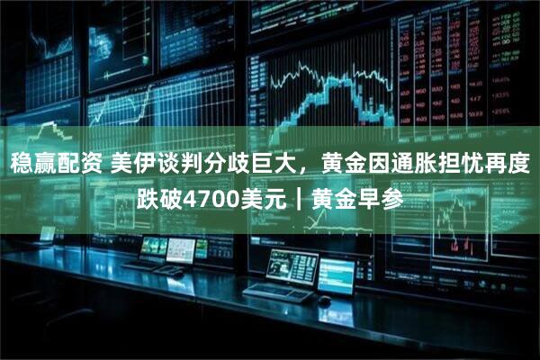 稳赢配资 美伊谈判分歧巨大，黄金因通胀担忧再度跌破4700美元｜黄金早参