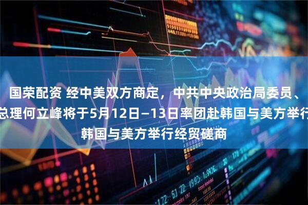 国荣配资 经中美双方商定，中共中央政治局委员、国务院副总理何立峰将于5月12日—13日率团赴韩国与美方举行经贸磋商