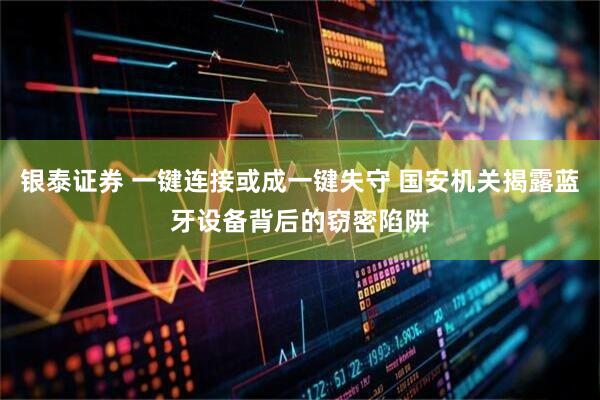 银泰证券 一键连接或成一键失守 国安机关揭露蓝牙设备背后的窃密陷阱