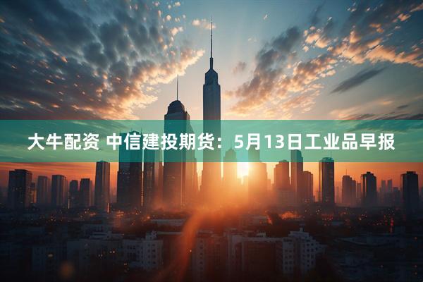 大牛配资 中信建投期货：5月13日工业品早报