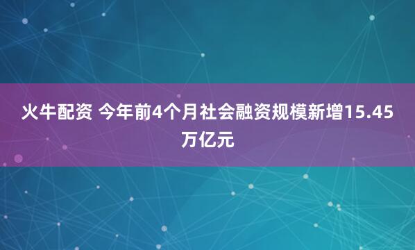 火牛配资 今年前4个月社会融资规模新增15.45万亿元