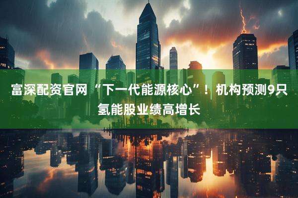富深配资官网 “下一代能源核心”!机构预测9只氢能股业绩高增长