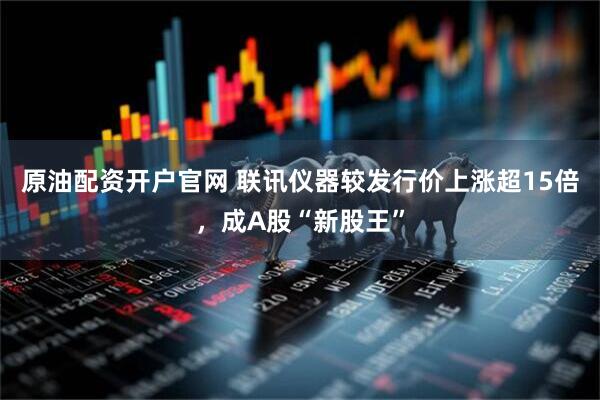 原油配资开户官网 联讯仪器较发行价上涨超15倍，成A股“新股王”