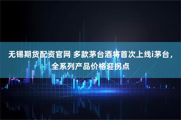 无锡期货配资官网 多款茅台酒将首次上线i茅台，全系列产品价格迎拐点