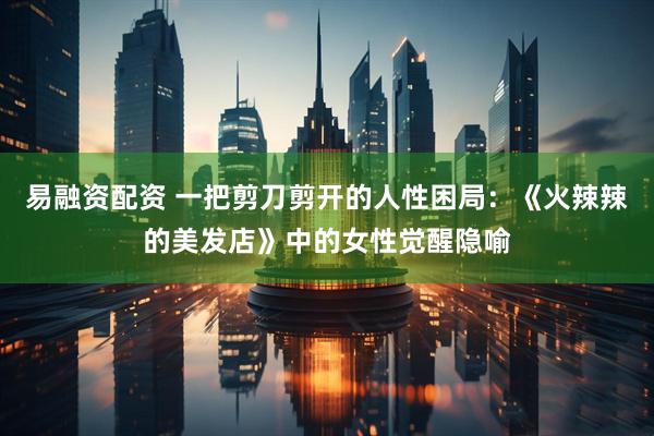 易融资配资 一把剪刀剪开的人性困局：《火辣辣的美发店》中的女性觉醒隐喻