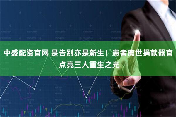 中盛配资官网 是告别亦是新生！患者离世捐献器官 点亮三人重生之光