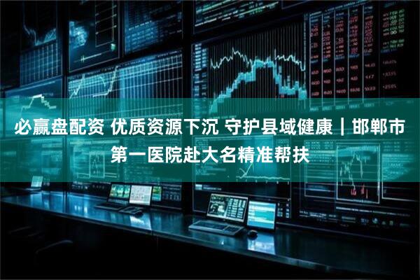 必赢盘配资 优质资源下沉 守护县域健康｜邯郸市第一医院赴大名精准帮扶